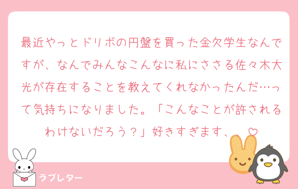 最近やっとドリボの円盤を買った金欠学生なんですが、なんでみんなこんなに私にささる佐々木大光が存在することを教えてくれなかったんだ…って気持ちになりました。「こんなことが許されるわけないだろう？」好きすぎます、、