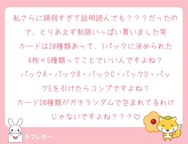 私さらに頭弱すぎて説明読んでも？？？だったので、とりあえず制限いっぱい買いました笑
カードは20種類あって、1パックに決められた4枚×5種類ってことでいいんですよね？
パックA・パックB・パックC・パックD・パックEを引けたらコンプですよね？
カード20種類がガチランダムで包まれてるわけじゃないですよね？？？