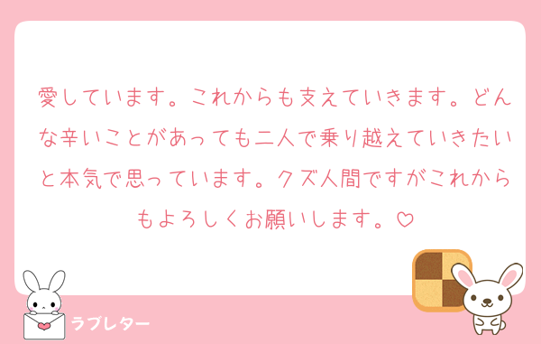 愛しています。これからも支えていきます。どんな辛いことがあっても二人で乗り越えていきたいと本気で思っています。クズ人間ですがこれからもよろしくお願いします。