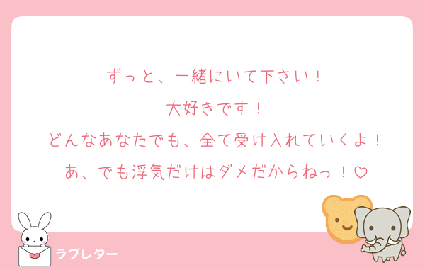 ずっと、一緒にいて下さい！
大好きです！
どんなあなたでも、全て受け入れていくよ！
あ、でも浮気だけはダメだからねっ！