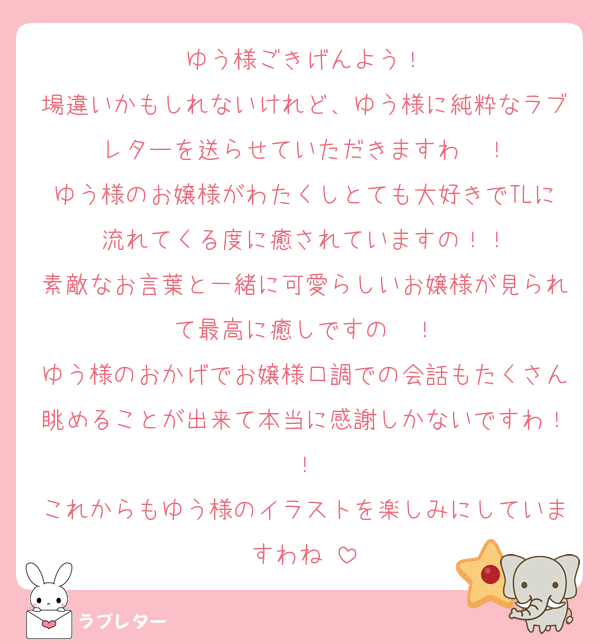 ゆう様ごきげんよう！
場違いかもしれないけれど、ゆう様に純粋なラブレターを送らせていただきますわ〜！
ゆう様のお嬢様がわたくしとても大好きでTLに流れてくる度に癒されていますの！！
素敵なお言葉と一緒に可愛らしいお嬢様が見られて最高に癒しですの〜！
ゆう様のおかげでお嬢様口調での会話もたくさん眺めることが出来て本当に感謝しかないですわ！！
これからもゆう様のイラストを楽しみにしていますわね♡