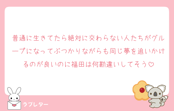 普通に生きてたら絶対に交わらない人たちがグループになってぶつかりながらも同じ夢を追いかけるのが良いのに福田は何勘違いしてそう