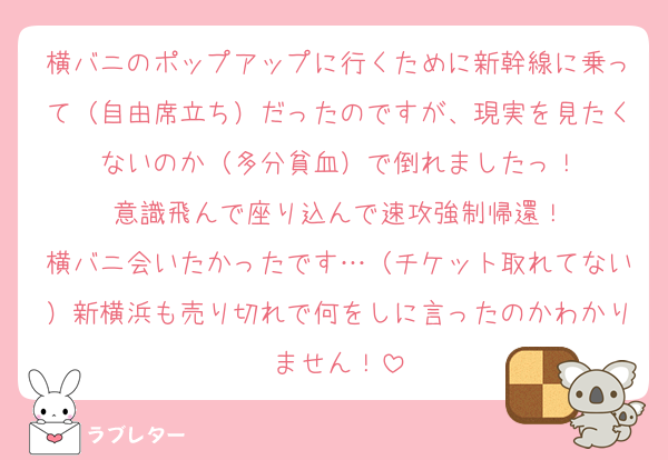 横バニのポップアップに行くために新幹線に乗って（自由席立ち）だったのですが、現実を見たくないのか（多分貧血）で倒れましたっ！
意識飛んで座り込んで速攻強制帰還！
横バニ会いたかったです…（チケット取れてない）新横浜も売り切れで何をしに言ったのかわかりません！