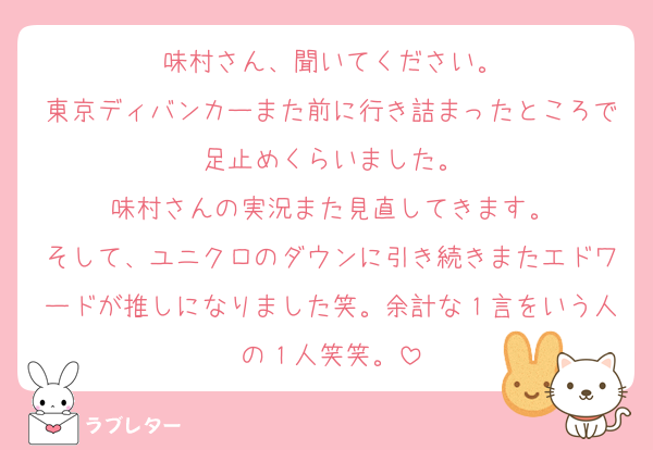 味村さん、聞いてください。
東京ディバンカーまた前に行き詰まったところで足止めくらいました。
味村さんの実況また見直してきます。
そして、ユニクロのダウンに引き続きまたエドワードが推しになりました笑。余計な１言をいう人の１人笑笑。