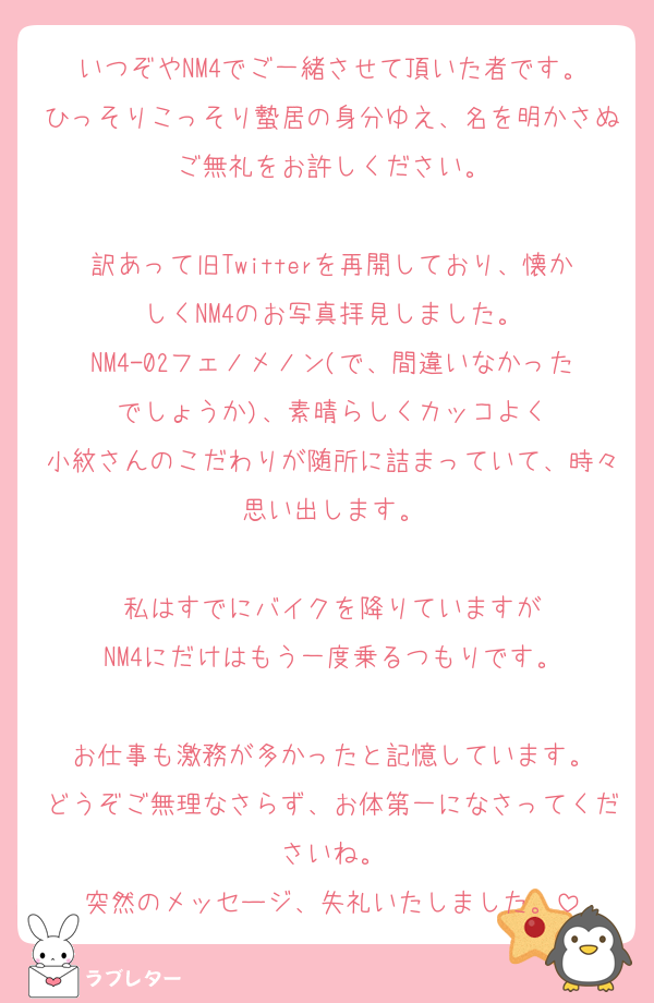 いつぞやNM4でご一緒させて頂いた者です。
ひっそりこっそり蟄居の身分ゆえ、名を明かさぬご無礼をお許しください。

訳あって旧Twitterを再開しており、懐かしくNM4のお写真拝見しました。
NM4-02フェノメノン(で、間違いなかったでしょうか)、素晴らしくカッコよく
小紋さんのこだわりが随所に詰まっていて、時々思い出します。

私はすでにバイクを降りていますが
NM4にだけはもう一度乗るつもりです。

お仕事も激務が多かったと記憶しています。
どうぞご無理なさらず、お体第一になさってくださいね。
突然のメッセージ、失礼いたしました。