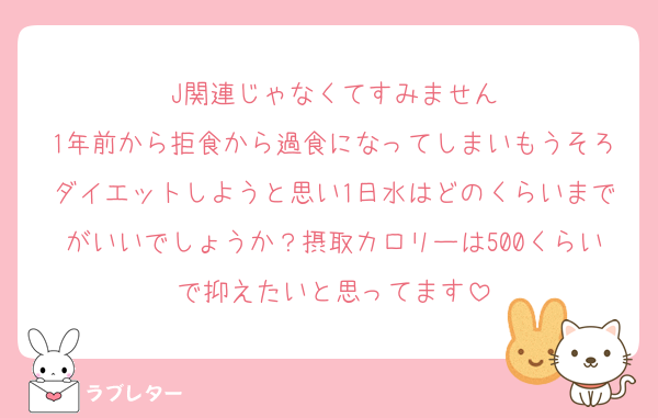 J関連じゃなくてすみません
1年前から拒食から過食になってしまいもうそろダイエットしようと思い1日水はどのくらいまでがいいでしょうか？摂取カロリーは500くらいで抑えたいと思ってます
