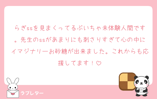 らぎssを見まくってるぶいちゃ未体験人間です。先生のssがあまりにも刺さりすぎて心の中にイマジナリーお砂糖が出来ました。これからも応援してます！
