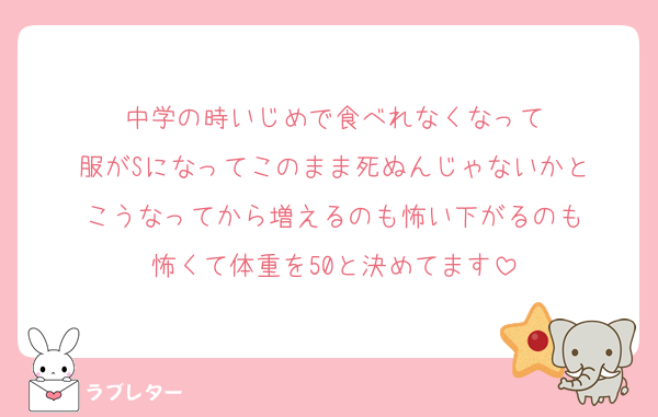 中学の時いじめで食べれなくなって
服がSになってこのまま死ぬんじゃないかと
こうなってから増えるのも怖い下がるのも
怖くて体重を50と決めてます
