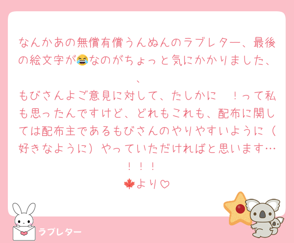 なんかあの無償有償うんぬんのラブレター、最後の絵文字が😂なのがちょっと気にかかりました、、
もびさんよご意見に対して、たしかに〜！って私も思ったんですけど、どれもこれも、配布に関しては配布主であるもびさんのやりやすいように（好きなように）やっていただければと思います…！！！
🍁より