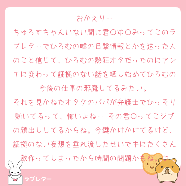 おかえりー
ちゅろすちゃんいない間に君〇ゆ〇みってこのラブレターでひろむの嘘の目撃情報とかを送った人のこと信じて、ひろむの熱狂オタだったのにアンチに変わって証拠のない話を晒し始めてひろむの今後の仕事の邪魔してるみたい。
それを見かねたオタクのパパが弁護士でひっそり動いてるって、怖いよねー その君〇ってこジブの顔出ししてるからね。今鍵かけかけてるけど、証拠のない妄想を垂れ流したせいで中にたくさん敵作ってしまったから時間の問題かもね。