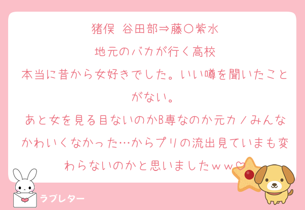 猪俣 谷田部⇒藤〇紫水
地元のバカが行く高校
本当に昔から女好きでした。いい噂を聞いたことがない。
あと女を見る目ないのかB専なのか元カノみんなかわいくなかった…からプリの流出見ていまも変わらないのかと思いましたｗｗ