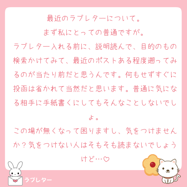 最近のラブレターについて。
まず私にとっての普通ですが。
ラブレター入れる前に、説明読んで、目的のもの検索かけてみて、最近のポストある程度遡ってみるのが当たり前だと思うんです。何もせずすぐに投函は省かれて当然だと思います。普通に気になる相手に手紙書くにしてもそんなことしないでしょ。
この場が無くなって困りますし、気をつけませんか？気をつけない人はそもそも読まないでしょうけど…