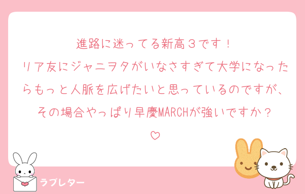 進路に迷ってる新高３です！
リア友にジャニヲタがいなさすぎて大学になったらもっと人脈を広げたいと思っているのですが、その場合やっぱり早慶MARCHが強いですか？