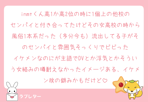 inmtくん高1か高2位の時に1個上の他校のセンパイと付き合ってたけどその女高校の時から風俗1本系だった（多分今も）流出してる子がそのセンパイと雰囲気そっくりでビビった
イケメンなのにが主語でDVとか浮気とかそういう女絡みの噂耐えなかったイメージある、イケメン故の僻みかもだけど