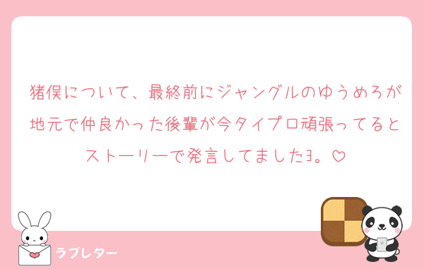 猪俣について、最終前にジャングルのゆうめろが地元で仲良かった後輩が今タイプロ頑張ってるとストーリーで発言してましたﾖ。