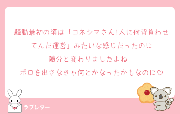 騒動最初の頃は「コネシマさん1人に何背負わせてんだ運営」みたいな感じだったのに
随分と変わりましたよね〜
ボロを出さなきゃ何とかなったかもなのに