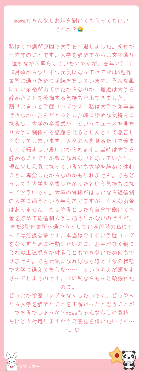 mowaちゃん少しお話を聞いてもらってもいいですか？😭

私はうつ病が原因で大学を中退しました。それが一昨年のことです。大学を辞めてからは文字通り泣きながら暮らしていたのですが、去年の9〜10月頃から少しずつ元気になってきて今はB型作業所に通うために手続きをしています。そんな風に心に余裕が出てきたからなのか、最近は大学を辞めたことを後悔する気持ちが出てきました。
簡単に言うと学歴コンプです。私は大学さえ卒業できなかったんだとふとした時に惨めな気持ちになるし、大学の卒業式が〜というニュースを見たり大学に関係する話題を見るとしんどくて息苦しくなってしまいます。大卒の人を見るだけで羨ましくて妬ましい思いにかられます。当時は大学を辞めることでしか楽になれないと思っていたし、現在少し元気になっているのも大学を辞めて休むことに専念したからなのかもしれません。でもどうしても大学を卒業したかったという気持ちになってツラいです。大卒の資格がほしいなら通信制の大学に通うという手もありますが、そんなお金はありません。もしやるとしたら自分で働いてお金を貯めて通信制大学に通うしかないのですが、まだB型作業所へ通おうとしている段階の私にとっては無謀な夢です。本当は今すぐに学歴コンプをなくすために行動したいのに、お金がなく親にこれ以上迷惑をかけることもできないため何もできません。でも元気になればなるほど「今の状態で大学に通えてたらな……」という考えが頭をよぎってしまうのです。今の私ならもっと頑張れたのに。
どうにか学歴コンプをなくしたいです。どうやったら大学を辞めたことを正解だったと思うことができるでしょうか？mowaちゃんならこの気持ちにどう対処しますか？ご意見を伺いたいです……。