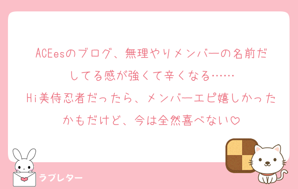 ACEesのブログ、無理やりメンバーの名前だしてる感が強くて辛くなる……
Hi美侍忍者だったら、メンバーエピ嬉しかったかもだけど、今は全然喜べない