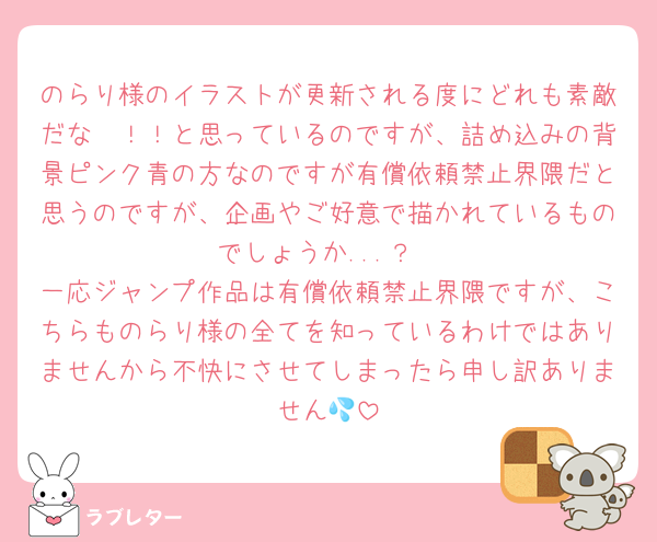のらり様のイラストが更新される度にどれも素敵だな〜！！と思っているのですが、詰め込みの背景ピンク青の方なのですが有償依頼禁止界隈だと思うのですが、企画やご好意で描かれているものでしょうか...？
一応ジャンプ作品は有償依頼禁止界隈ですが、こちらものらり様の全てを知っているわけではありませんから不快にさせてしまったら申し訳ありません💦