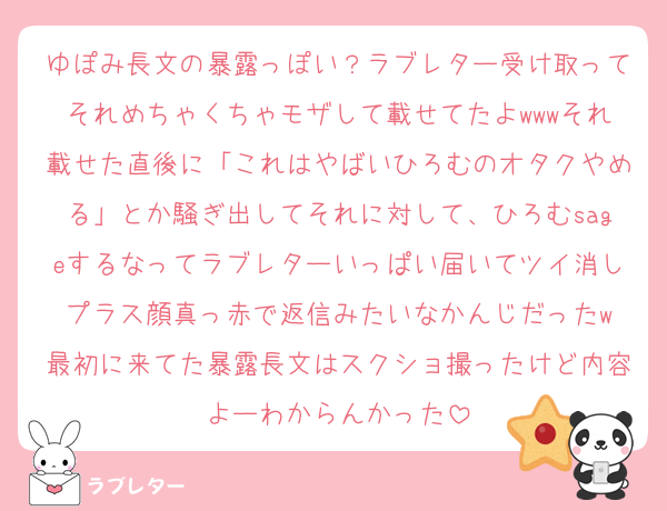ゆぽみ長文の暴露っぽい？ラブレター受け取ってそれめちゃくちゃモザして載せてたよwwwそれ載せた直後に「これはやばいひろむのオタクやめる」とか騒ぎ出してそれに対して、ひろむsageするなってラブレターいっぱい届いてツイ消しプラス顔真っ赤で返信みたいなかんじだったw
最初に来てた暴露長文はスクショ撮ったけど内容よーわからんかった