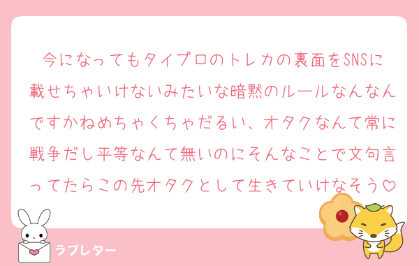 今になってもタイプロのトレカの裏面をSNSに載せちゃいけないみたいな暗黙のルールなんなんですかねめちゃくちゃだるい、オタクなんて常に戦争だし平等なんて無いのにそんなことで文句言ってたらこの先オタクとして生きていけなそう