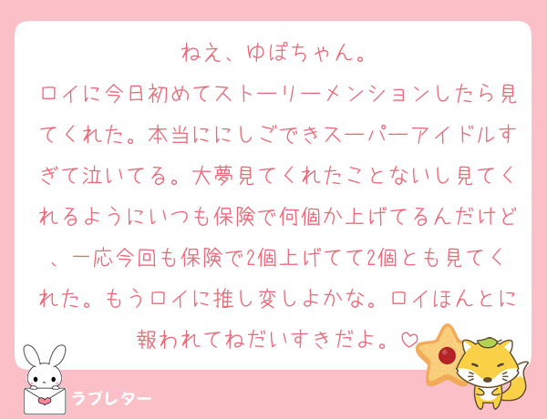 ねえ、ゆぽちゃん。
ロイに今日初めてストーリーメンションしたら見てくれた。本当ににしごできスーパーアイドルすぎて泣いてる。大夢見てくれたことないし見てくれるようにいつも保険で何個か上げてるんだけど、一応今回も保険で2個上げてて2個とも見てくれた。もうロイに推し変しよかな。ロイほんとに報われてねだいすきだよ。