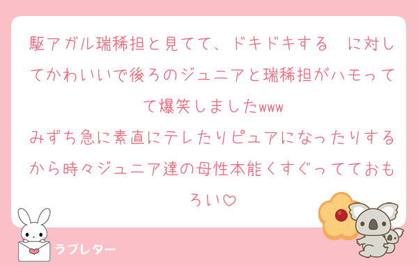 駆アガル瑞稀担と見てて、ドキドキする〜に対してかわいいで後ろのジュニアと瑞稀担がハモってて爆笑しましたwww
みずち急に素直にテレたりピュアになったりするから時々ジュニア達の母性本能くすぐってておもろい