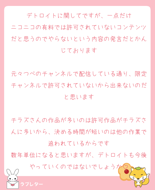 デトロイトに関してですが、一点だけ
ニコニコの有料では許可されていないコンテンツだと思うのでやらないという内容の発言だとかんじております

元々つべのチャンネルで配信している通り、限定チャンネルで許可されていないから出来ないのだと思います

チラズさんの作品が多いのは許可作品がチラズさんに多いから、決める時間が短いのは他の作業で追われているからです
数年単位になると思いますが、デトロイトも今後やっていくのではないでしょうか