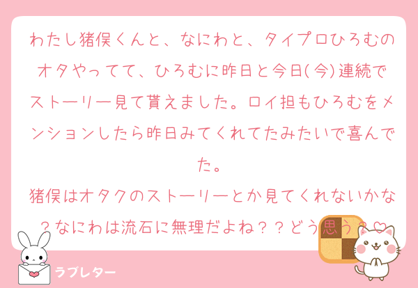 わたし猪俣くんと、なにわと、タイプロひろむのオタやってて、ひろむに昨日と今日(今)連続でストーリー見て貰えました。ロイ担もひろむをメンションしたら昨日みてくれてたみたいで喜んでた。
猪俣はオタクのストーリーとか見てくれないかな？なにわは流石に無理だよね？？どう思う？