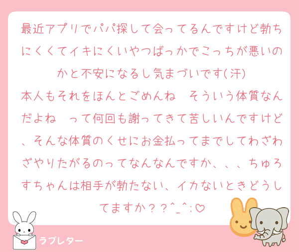 最近アプリでパパ探して会ってるんですけど勃ちにくくてイキにくいやつばっかでこっちが悪いのかと不安になるし気まづいです(汗)
本人もそれをほんとごめんね〜そういう体質なんだよね〜って何回も謝ってきて苦しいんですけど、そんな体質のくせにお金払ってまでしてわざわざやりたがるのってなんなんですか、、、ちゅろすちゃんは相手が勃たない、イカないときどうしてますか？？^_^;