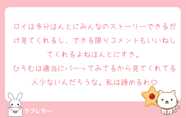 ロイは多分ほんとにみんなのストーリーできるだけ見てくれるし、できる限りコメントもいいねしてくれるよねほんとにすき。
ひろむは適当にバーってみてるから見てくれてる人少ないんだろうな。私は諦めるわ