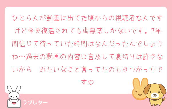 ひとらんが動画に出てた頃からの視聴者なんですけど今更復活されても虚無感しかないです。7年間信じて待っていた時間はなんだったんでしょうね…過去の動画の内容に言及して裏切りは許さないから〜みたいなこと言ってたのもきつかったです