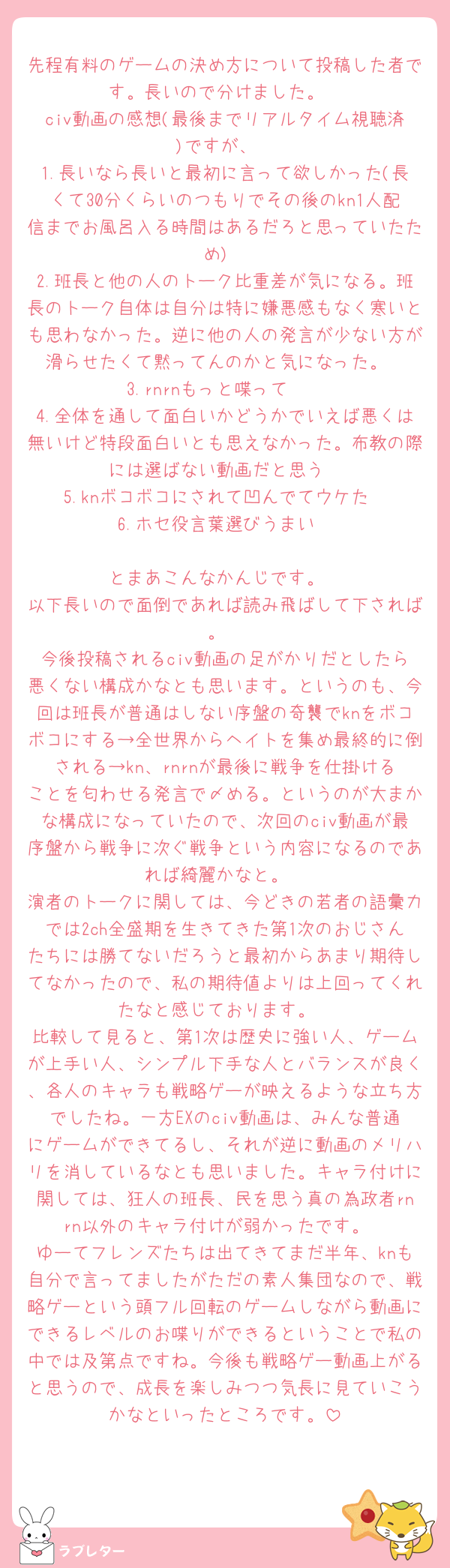 先程有料のゲームの決め方について投稿した者です。長いので分けました。
civ動画の感想(最後までリアルタイム視聴済)ですが、
1.長いなら長いと最初に言って欲しかった(長くて30分くらいのつもりでその後のkn1人配信までお風呂入る時間はあるだろと思っていたため)
2.班長と他の人のトーク比重差が気になる。班長のトーク自体は自分は特に嫌悪感もなく寒いとも思わなかった。逆に他の人の発言が少ない方が滑らせたくて黙ってんのかと気になった。
3.rnrnもっと喋って🫶
4.全体を通して面白いかどうかでいえば悪くは無いけど特段面白いとも思えなかった。布教の際には選ばない動画だと思う
5.knボコボコにされて凹んでてウケた
6.ホセ役言葉選びうまい

とまあこんなかんじです。
以下長いので面倒であれば読み飛ばして下されば。
今後投稿されるciv動画の足がかりだとしたら悪くない構成かなとも思います。というのも、今回は班長が普通はしない序盤の奇襲でknをボコボコにする→全世界からヘイトを集め最終的に倒される→kn、rnrnが最後に戦争を仕掛けることを匂わせる発言で〆める。というのが大まかな構成になっていたので、次回のciv動画が最序盤から戦争に次ぐ戦争という内容になるのであれば綺麗かなと。
演者のトークに関しては、今どきの若者の語彙力では2ch全盛期を生きてきた第1次のおじさんたちには勝てないだろうと最初からあまり期待してなかったので、私の期待値よりは上回ってくれたなと感じております。
比較して見ると、第1次は歴史に強い人、ゲームが上手い人、シンプル下手な人とバランスが良く、各人のキャラも戦略ゲーが映えるような立ち方でしたね。一方EXのciv動画は、みんな普通にゲームができてるし、それが逆に動画のメリハリを消しているなとも思いました。キャラ付けに関しては、狂人の班長、民を思う真の為政者rnrn以外のキャラ付けが弱かったです。
ゆーてフレンズたちは出てきてまだ半年、knも自分で言ってましたがただの素人集団なので、戦略ゲーという頭フル回転のゲームしながら動画にできるレベルのお喋りができるということで私の中では及第点ですね。今後も戦略ゲー動画上がると思うので、成長を楽しみつつ気長に見ていこうかなといったところです。