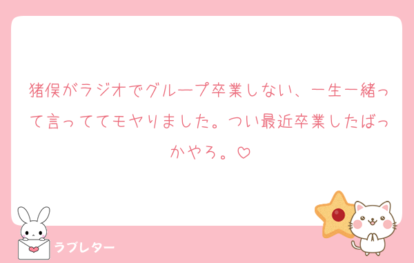 猪俣がラジオでグループ卒業しない、一生一緒って言っててモヤりました。つい最近卒業したばっかやろ。