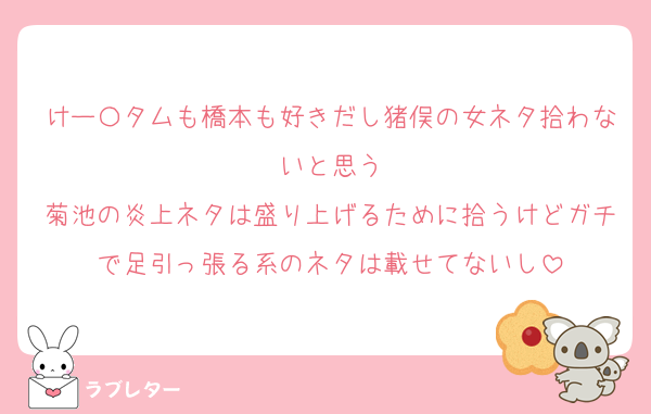 けー〇タムも橋本も好きだし猪俣の女ネタ拾わないと思う
菊池の炎上ネタは盛り上げるために拾うけどガチで足引っ張る系のネタは載せてないし