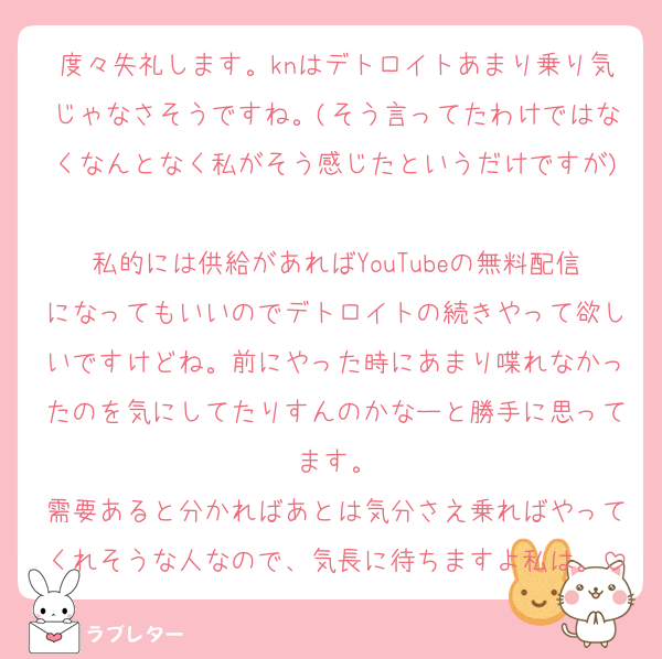 度々失礼します。knはデトロイトあまり乗り気じゃなさそうですね。(そう言ってたわけではなくなんとなく私がそう感じたというだけですが)
私的には供給があればYouTubeの無料配信になってもいいのでデトロイトの続きやって欲しいですけどね。前にやった時にあまり喋れなかったのを気にしてたりすんのかなーと勝手に思ってます。
需要あると分かればあとは気分さえ乗ればやってくれそうな人なので、気長に待ちますよ私は。