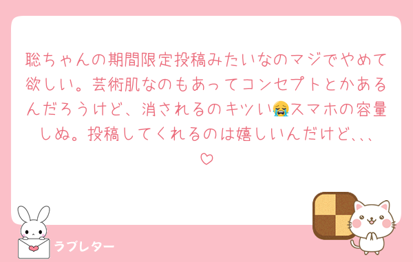 聡ちゃんの期間限定投稿みたいなのマジでやめて欲しい。芸術肌なのもあってコンセプトとかあるんだろうけど、消されるのキツい😭スマホの容量しぬ。投稿してくれるのは嬉しいんだけど､､､