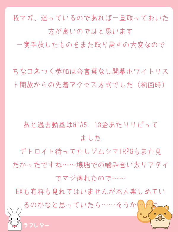 我マガ、迷っているのであれば一旦取っておいた方が良いのではと思います
一度手放したものをまた取り戻すの大変なので

ちなコネつく参加は合言葉なし開幕ホワイトリスト開放からの先着アクセス方式でした（初回時）

あと過去動画はGTA5、13金あたりリピってました
デトロイト待ってたしゾムシマTRPGもまた見たかったですね……壊胎での噛み合い方リアタイでマジ痺れたので……
EXも有料も見れてはいませんが本人楽しめているのかなと思っていたら……そうか……
