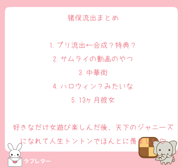 猪俣流出まとめ

1.プリ流出←合成？特典？
2.サムライの動画のやつ
3.中華街
4.ハロウィン？みたいな
5.13ヶ月彼女

好きなだけ女遊び楽しんだ後、天下のジャニーズになれて人生トントンでほんとに羨ましい