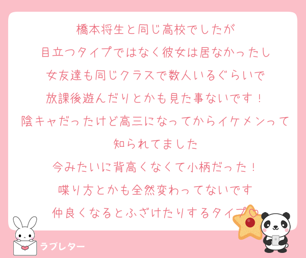 橋本将生と同じ高校でしたが
目立つタイプではなく彼女は居なかったし
女友達も同じクラスで数人いるぐらいで
放課後遊んだりとかも見た事ないです！
陰キャだったけど高三になってからイケメンって知られてました
今みたいに背高くなくて小柄だった！
喋り方とかも全然変わってないです
仲良くなるとふざけたりするタイプ