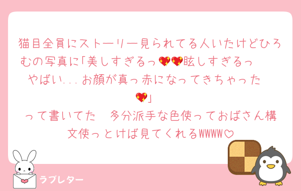 猫目全員にストーリー見られてる人いたけどひろむの写真に｢美しすぎるっ🥺💖眩しすぎるっ🥺💖やばい...お顔が真っ赤になってきちゃった🫣💖｣
って書いてた  多分派手な色使っておばさん構文使っとけば見てくれるWWWW