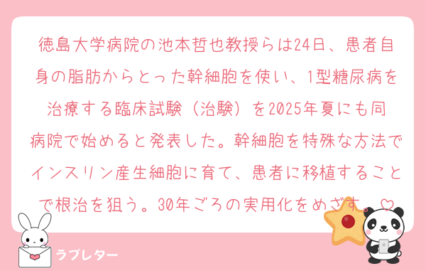 徳島大学病院の池本哲也教授らは24日、患者自身の脂肪からとった幹細胞を使い、1型糖尿病を治療する臨床試験（治験）を2025年夏にも同病院で始めると発表した。幹細胞を特殊な方法でインスリン産生細胞に育て、患者に移植することで根治を狙う。30年ごろの実用化をめざす。