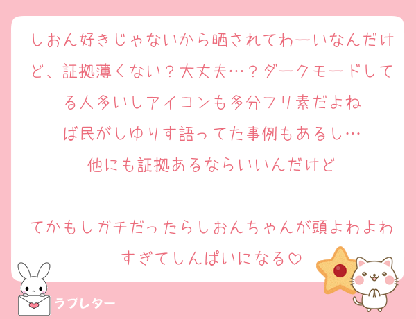しおん好きじゃないから晒されてわーいなんだけど、証拠薄くない？大丈夫…？ダークモードしてる人多いしアイコンも多分フリ素だよね
ば民がしゆりす語ってた事例もあるし…
他にも証拠あるならいいんだけど

てかもしガチだったらしおんちゃんが頭よわよわすぎてしんぱいになる
