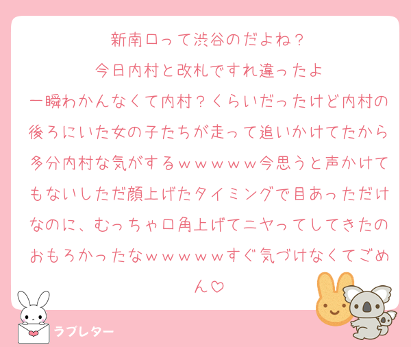 新南口って渋谷のだよね？
今日内村と改札ですれ違ったよ
一瞬わかんなくて内村？くらいだったけど内村の後ろにいた女の子たちが走って追いかけてたから多分内村な気がするｗｗｗｗｗ今思うと声かけてもないしただ顔上げたタイミングで目あっただけなのに、むっちゃ口角上げてニヤってしてきたのおもろかったなｗｗｗｗｗすぐ気づけなくてごめん