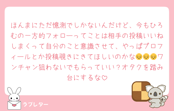 ほんまにただ憶測でしかないんだけど、今もひろむの一方的フォローってことは相手の投稿いいねしまくって自分のこと意識させて、やっぱプロフィールとか投稿覗きにきてほしいのかな😔😔😔ワンチャン狙わないでもらっていい？オタクを踏み台にするな