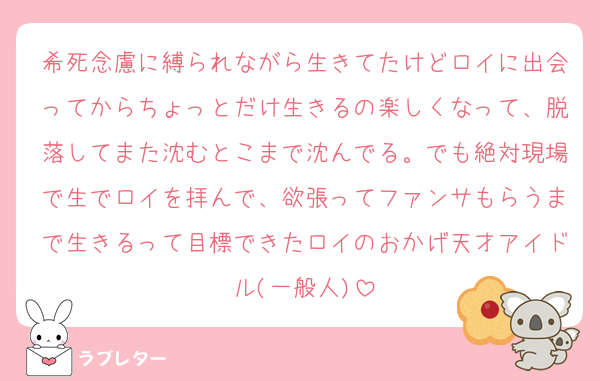 希死念慮に縛られながら生きてたけどロイに出会ってからちょっとだけ生きるの楽しくなって、脱落してまた沈むとこまで沈んでる。でも絶対現場で生でロイを拝んで、欲張ってファンサもらうまで生きるって目標できたロイのおかげ天才アイドル(一般人)