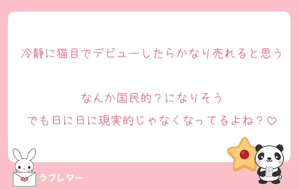 冷静に猫目でデビューしたらかなり売れると思う
なんか国民的？になりそう
でも日に日に現実的じゃなくなってるよね？
