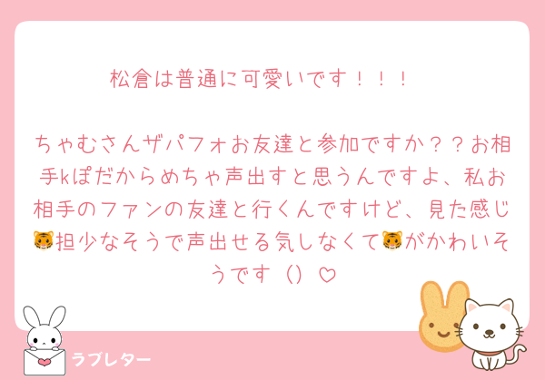 松倉は普通に可愛いです！！！

ちゃむさんザパフォお友達と参加ですか？？お相手kぽだからめちゃ声出すと思うんですよ、私お相手のファンの友達と行くんですけど、見た感じ🐯担少なそうで声出せる気しなくて🐯がかわいそうです（）