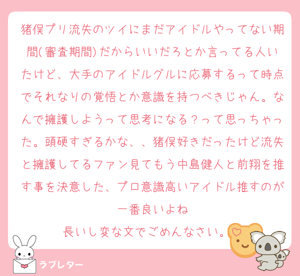 猪俣プリ流失のツイにまだアイドルやってない期間(審査期間)だからいいだろとか言ってる人いたけど、大手のアイドルグルに応募するって時点でそれなりの覚悟とか意識を持つべきじゃん。なんで擁護しようって思考になる？って思っちゃった。頭硬すぎるかな、、猪俣好きだったけど流失と擁護してるファン見てもう中島健人と前翔を推す事を決意した、プロ意識高いアイドル推すのが一番良いよね
長いし変な文でごめんなさい。