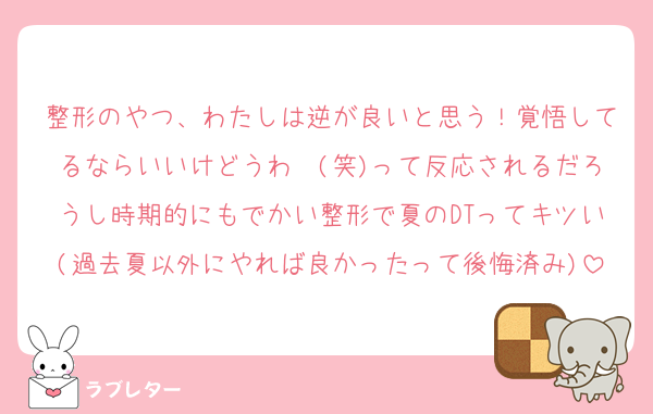 整形のやつ、わたしは逆が良いと思う！覚悟してるならいいけどうわ〜(笑)って反応されるだろうし時期的にもでかい整形で夏のDTってキツい(過去夏以外にやれば良かったって後悔済み)